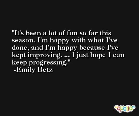 It's been a lot of fun so far this season. I'm happy with what I've done, and I'm happy because I've kept improving. ... I just hope I can keep progressing. -Emily Betz