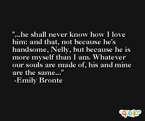 ...he shall never know how I love him: and that, not because he's handsome, Nelly, but because he is more myself than I am. Whatever our souls are made of, his and mine are the same... -Emily Bronte