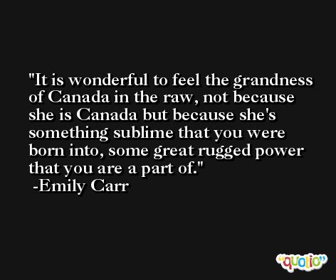 It is wonderful to feel the grandness of Canada in the raw, not because she is Canada but because she's something sublime that you were born into, some great rugged power that you are a part of. -Emily Carr