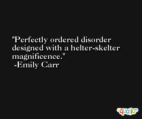 Perfectly ordered disorder designed with a helter-skelter magnificence. -Emily Carr