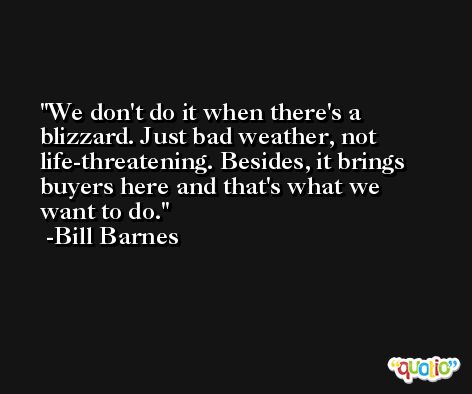 We don't do it when there's a blizzard. Just bad weather, not life-threatening. Besides, it brings buyers here and that's what we want to do. -Bill Barnes