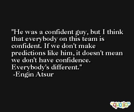 He was a confident guy, but I think that everybody on this team is confident. If we don't make predictions like him, it doesn't mean we don't have confidence. Everybody's different. -Engin Atsur