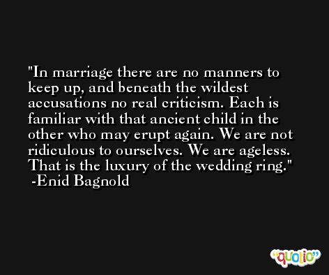 In marriage there are no manners to keep up, and beneath the wildest accusations no real criticism. Each is familiar with that ancient child in the other who may erupt again. We are not ridiculous to ourselves. We are ageless. That is the luxury of the wedding ring. -Enid Bagnold