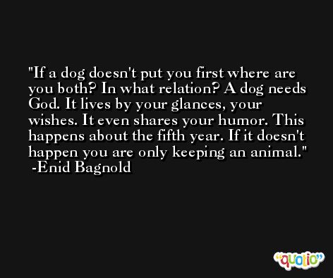 If a dog doesn't put you first where are you both? In what relation? A dog needs God. It lives by your glances, your wishes. It even shares your humor. This happens about the fifth year. If it doesn't happen you are only keeping an animal. -Enid Bagnold