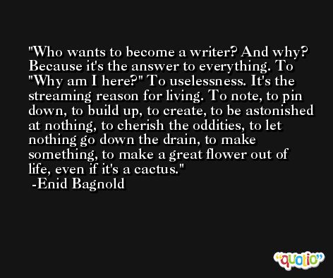 Who wants to become a writer? And why? Because it's the answer to everything. To ''Why am I here?'' To uselessness. It's the streaming reason for living. To note, to pin down, to build up, to create, to be astonished at nothing, to cherish the oddities, to let nothing go down the drain, to make something, to make a great flower out of life, even if it's a cactus. -Enid Bagnold