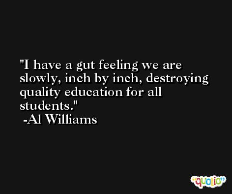 I have a gut feeling we are slowly, inch by inch, destroying quality education for all students. -Al Williams