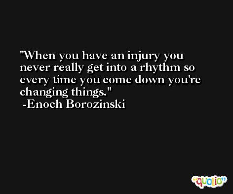 When you have an injury you never really get into a rhythm so every time you come down you're changing things. -Enoch Borozinski