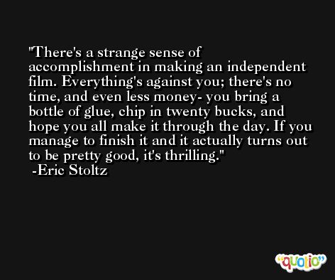 There's a strange sense of accomplishment in making an independent film. Everything's against you; there's no time, and even less money- you bring a bottle of glue, chip in twenty bucks, and hope you all make it through the day. If you manage to finish it and it actually turns out to be pretty good, it's thrilling. -Eric Stoltz