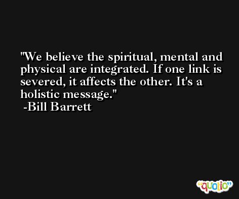 We believe the spiritual, mental and physical are integrated. If one link is severed, it affects the other. It's a holistic message. -Bill Barrett