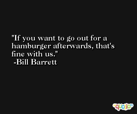 If you want to go out for a hamburger afterwards, that's fine with us. -Bill Barrett