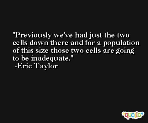 Previously we've had just the two cells down there and for a population of this size those two cells are going to be inadequate. -Eric Taylor