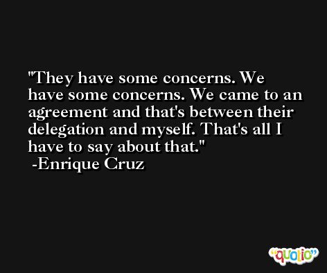 They have some concerns. We have some concerns. We came to an agreement and that's between their delegation and myself. That's all I have to say about that. -Enrique Cruz