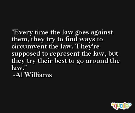 Every time the law goes against them, they try to find ways to circumvent the law. They're supposed to represent the law, but they try their best to go around the law. -Al Williams