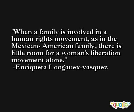 When a family is involved in a human rights movement, as in the Mexican- American family, there is little room for a woman's liberation movement alone. -Enriqueta Longauex-vasquez