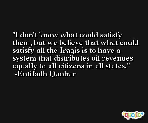 I don't know what could satisfy them, but we believe that what could satisfy all the Iraqis is to have a system that distributes oil revenues equally to all citizens in all states. -Entifadh Qanbar