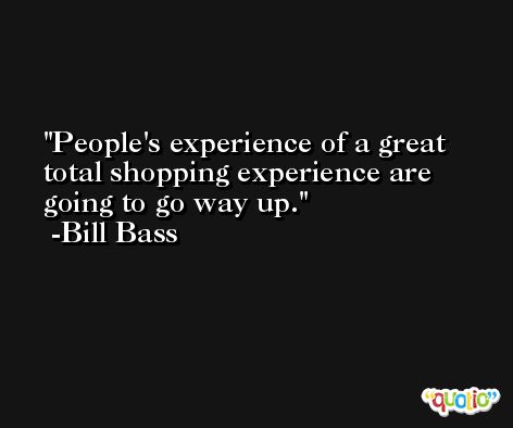 People's experience of a great total shopping experience are going to go way up. -Bill Bass