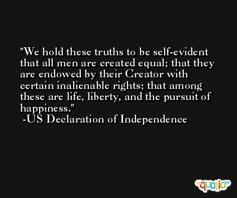 We hold these truths to be self-evident that all men are created equal; that they are endowed by their Creator with certain inalienable rights; that among these are life, liberty, and the pursuit of happiness. -US Declaration of Independence