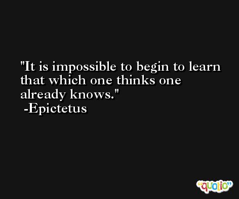 It is impossible to begin to learn that which one thinks one already knows. -Epictetus