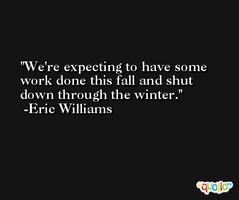 We're expecting to have some work done this fall and shut down through the winter. -Eric Williams