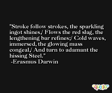 Stroke follow strokes, the sparkling ingot shines,/ Flows the red slag, the lengthening bar refines;/ Cold waves, immersed, the glowing mass congeal,/ And turn to adamant the hissing Steel. -Erasmus Darwin