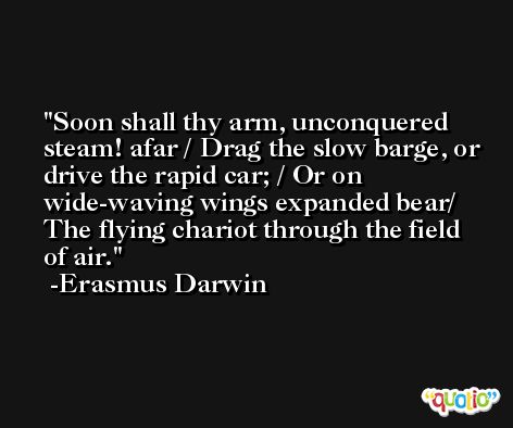 Soon shall thy arm, unconquered steam! afar / Drag the slow barge, or drive the rapid car; / Or on wide-waving wings expanded bear/ The flying chariot through the field of air. -Erasmus Darwin
