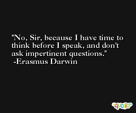 No, Sir, because I have time to think before I speak, and don't ask impertinent questions. -Erasmus Darwin