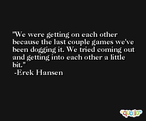 We were getting on each other because the last couple games we've been dogging it. We tried coming out and getting into each other a little bit. -Erek Hansen