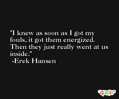 I knew as soon as I got my fouls, it got them energized. Then they just really went at us inside. -Erek Hansen