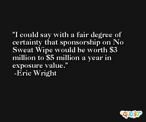 I could say with a fair degree of certainty that sponsorship on No Sweat Wipe would be worth $3 million to $5 million a year in exposure value. -Eric Wright