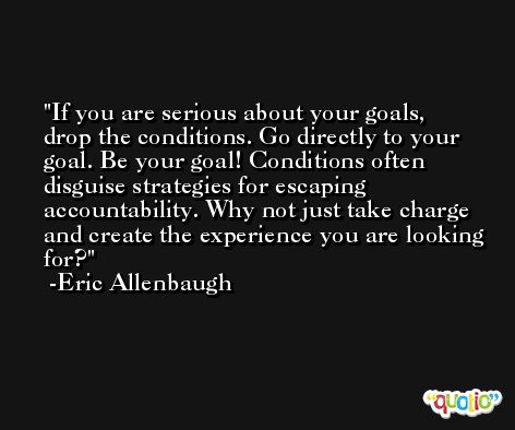 If you are serious about your goals, drop the conditions. Go directly to your goal. Be your goal! Conditions often disguise strategies for escaping accountability. Why not just take charge and create the experience you are looking for? -Eric Allenbaugh