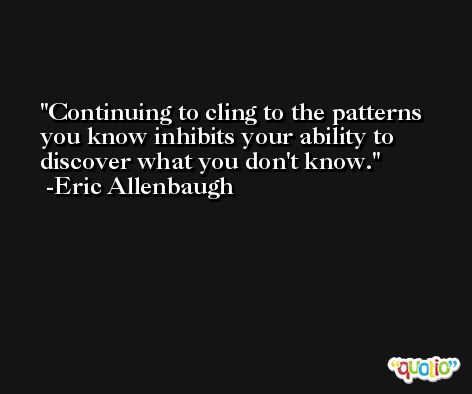 Continuing to cling to the patterns you know inhibits your ability to discover what you don't know. -Eric Allenbaugh