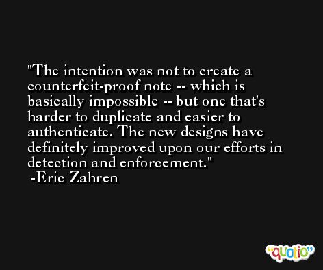 The intention was not to create a counterfeit-proof note -- which is basically impossible -- but one that's harder to duplicate and easier to authenticate. The new designs have definitely improved upon our efforts in detection and enforcement. -Eric Zahren