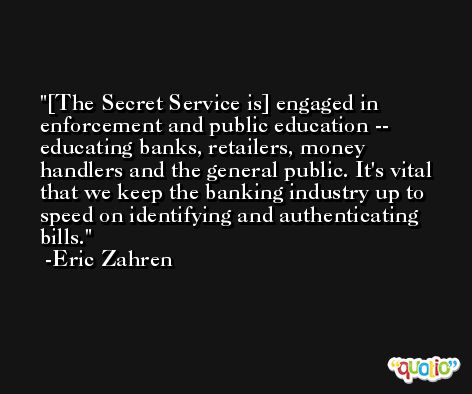 [The Secret Service is] engaged in enforcement and public education -- educating banks, retailers, money handlers and the general public. It's vital that we keep the banking industry up to speed on identifying and authenticating bills. -Eric Zahren