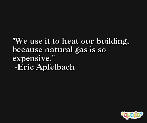 We use it to heat our building, because natural gas is so expensive. -Eric Apfelbach