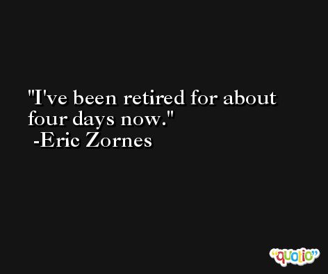 I've been retired for about four days now. -Eric Zornes