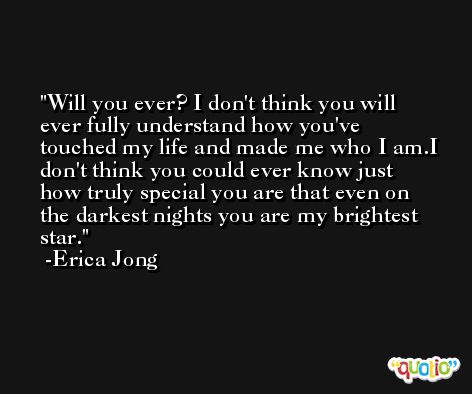 Will you ever? I don't think you will ever fully understand how you've touched my life and made me who I am.I don't think you could ever know just how truly special you are that even on the darkest nights you are my brightest star. -Erica Jong