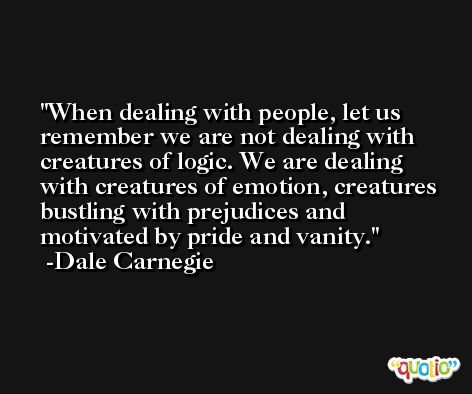 When dealing with people, let us remember we are not dealing with creatures of logic. We are dealing with creatures of emotion, creatures bustling with prejudices and motivated by pride and vanity. -Dale Carnegie
