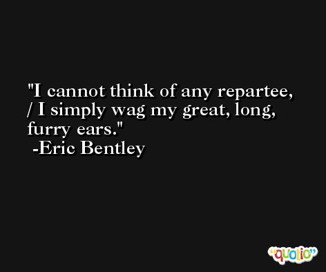 I cannot think of any repartee, / I simply wag my great, long, furry ears. -Eric Bentley
