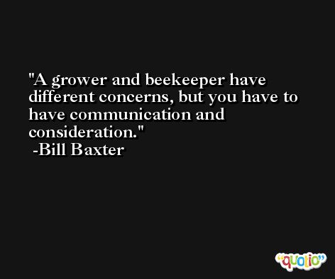 A grower and beekeeper have different concerns, but you have to have communication and consideration. -Bill Baxter