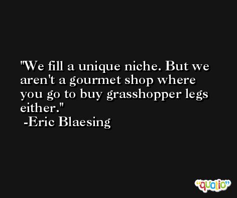We fill a unique niche. But we aren't a gourmet shop where you go to buy grasshopper legs either. -Eric Blaesing