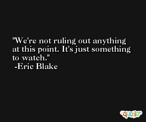 We're not ruling out anything at this point. It's just something to watch. -Eric Blake