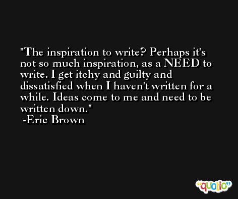 The inspiration to write? Perhaps it's not so much inspiration, as a NEED to write. I get itchy and guilty and dissatisfied when I haven't written for a while. Ideas come to me and need to be written down. -Eric Brown