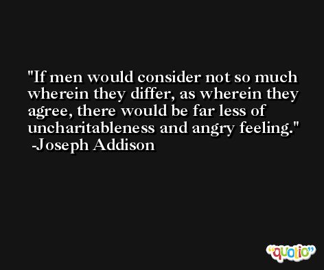 If men would consider not so much wherein they differ, as wherein they agree, there would be far less of uncharitableness and angry feeling. -Joseph Addison