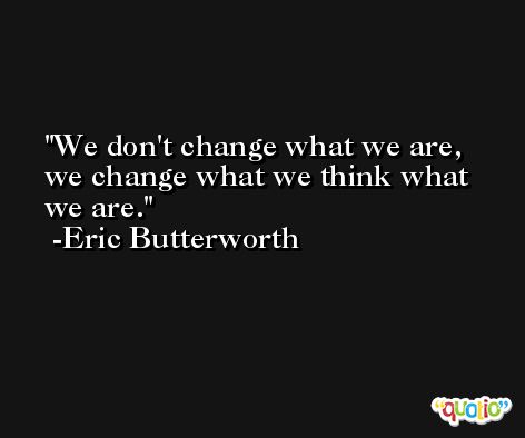 We don't change what we are, we change what we think what we are. -Eric Butterworth