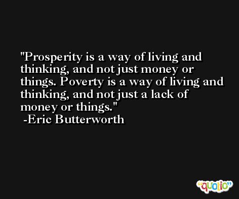 Prosperity is a way of living and thinking, and not just money or things. Poverty is a way of living and thinking, and not just a lack of money or things. -Eric Butterworth