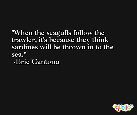 When the seagulls follow the trawler, it's because they think sardines will be thrown in to the sea. -Eric Cantona