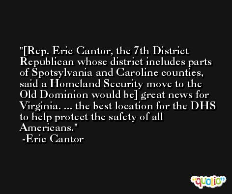 [Rep. Eric Cantor, the 7th District Republican whose district includes parts of Spotsylvania and Caroline counties, said a Homeland Security move to the Old Dominion would be] great news for Virginia. ... the best location for the DHS to help protect the safety of all Americans. -Eric Cantor