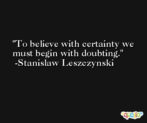 To believe with certainty we must begin with doubting. -Stanislaw Leszczynski