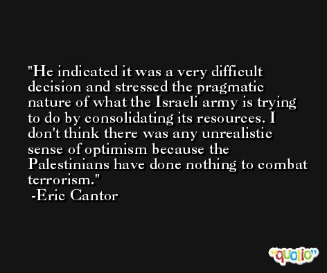 He indicated it was a very difficult decision and stressed the pragmatic nature of what the Israeli army is trying to do by consolidating its resources. I don't think there was any unrealistic sense of optimism because the Palestinians have done nothing to combat terrorism. -Eric Cantor