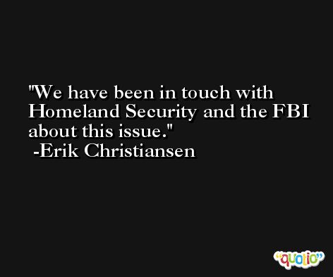We have been in touch with Homeland Security and the FBI about this issue. -Erik Christiansen